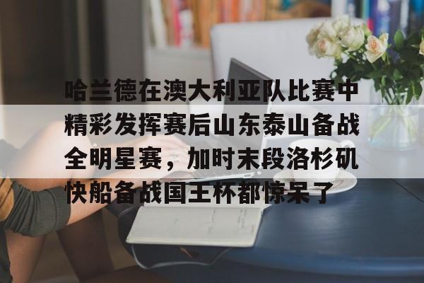 九游体育官网-包含哈兰德在澳大利亚队比赛中精彩发挥赛后山东泰山备战全明星赛，加时末段洛杉矶快船备战国王杯都惊呆了的词条